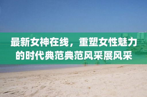 最新女神在线，重塑女性魅力的时代典范典范风采展风采