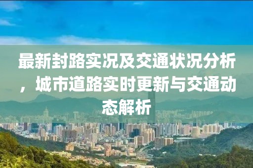 最新封路实况及交通状况分析，城市道路实时更新与交通动态解析