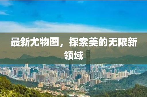 最新尤物图，探索美的无限新领域