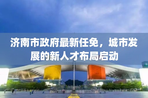 济南市政府最新任免，城市发展的新人才布局启动