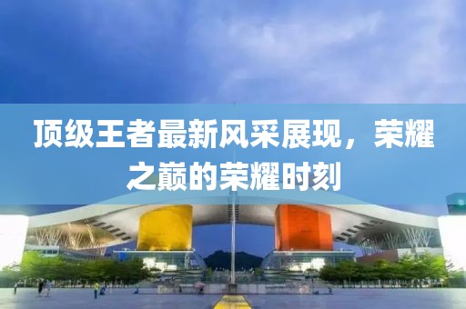顶级王者最新风采展现，荣耀之巅的荣耀时刻