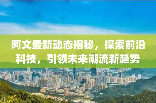 阿文最新动态揭秘，探索前沿科技，引领未来潮流新趋势