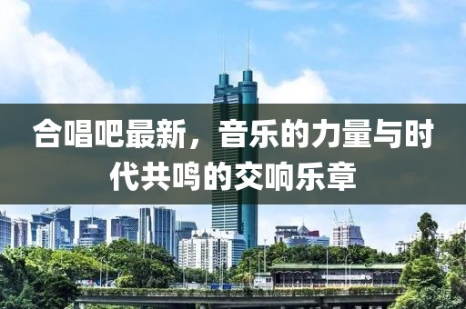 合唱吧最新，音乐的力量与时代共鸣的交响乐章