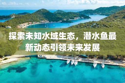 探索未知水域生态，潜水鱼最新动态引领未来发展