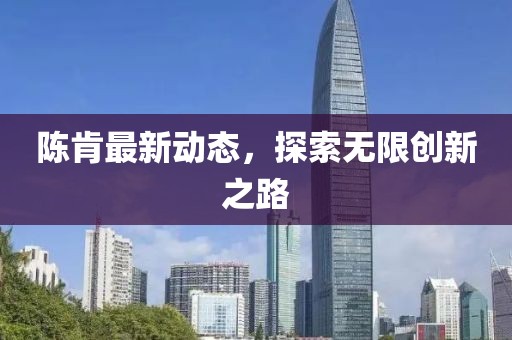 陈肯最新动态，探索无限创新之路
