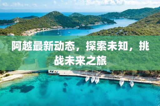 阿越最新动态，探索未知，挑战未来之旅