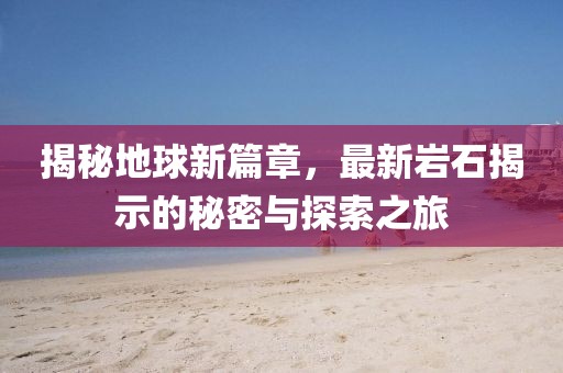 揭秘地球新篇章，最新岩石揭示的秘密与探索之旅