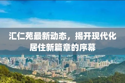 汇仁苑最新动态，揭开现代化居住新篇章的序幕