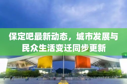 保定吧最新动态，城市发展与民众生活变迁同步更新