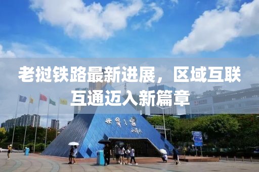 老挝铁路最新进展，区域互联互通迈入新篇章