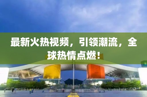 最新火热视频，引领潮流，全球热情点燃！