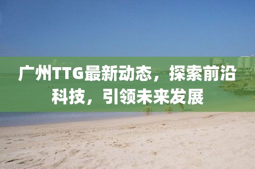 广州TTG最新动态，探索前沿科技，引领未来发展
