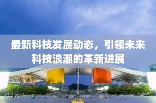 最新科技发展动态，引领未来科技浪潮的革新进展