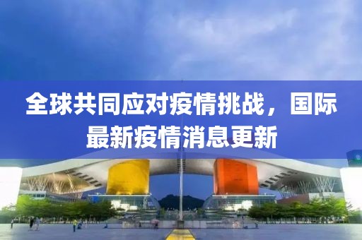 全球共同应对疫情挑战，国际最新疫情消息更新