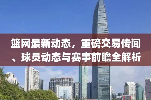 篮网最新动态，重磅交易传闻、球员动态与赛事前瞻全解析