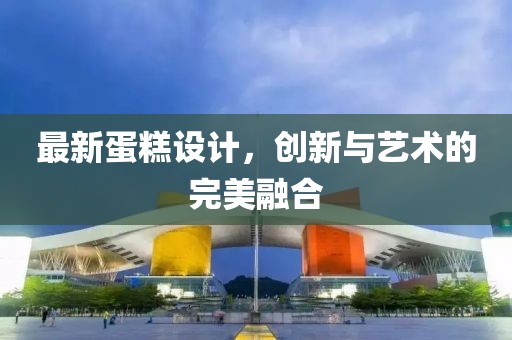 最新蛋糕设计，创新与艺术的完美融合