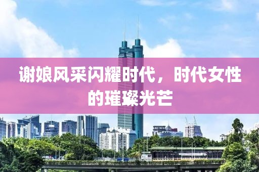 谢娘风采闪耀时代，时代女性的璀璨光芒