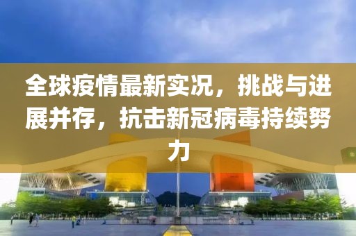 全球疫情最新实况，挑战与进展并存，抗击新冠病毒持续努力