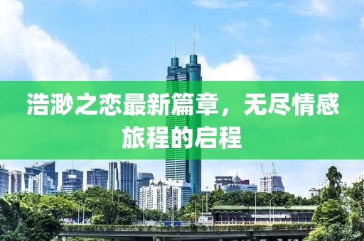 浩渺之恋最新篇章，无尽情感旅程的启程