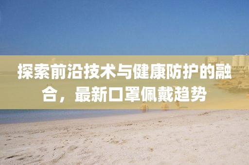 探索前沿技术与健康防护的融合，最新口罩佩戴趋势
