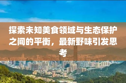 探索未知美食领域与生态保护之间的平衡，最新野味引发思考
