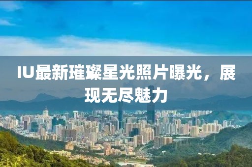IU最新璀璨星光照片曝光，展现无尽魅力