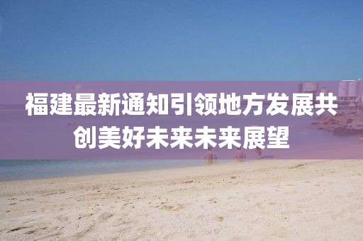 福建最新通知引领地方发展共创美好未来未来展望