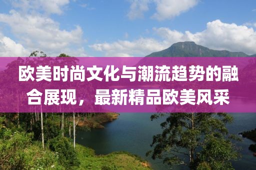 欧美时尚文化与潮流趋势的融合展现，最新精品欧美风采