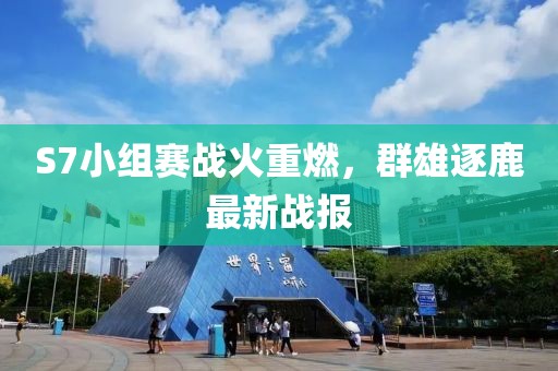 S7小组赛战火重燃，群雄逐鹿最新战报