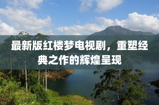最新版红楼梦电视剧，重塑经典之作的辉煌呈现