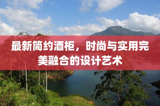 最新简约酒柜，时尚与实用完美融合的设计艺术