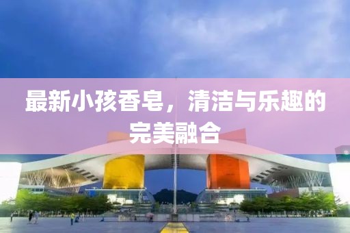最新小孩香皂，清洁与乐趣的完美融合