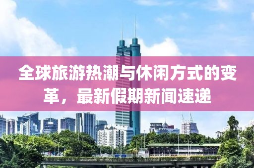 全球旅游热潮与休闲方式的变革，最新假期新闻速递
