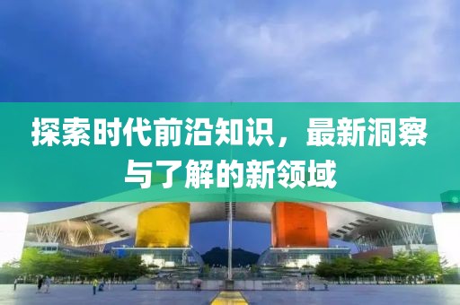 探索时代前沿知识，最新洞察与了解的新领域