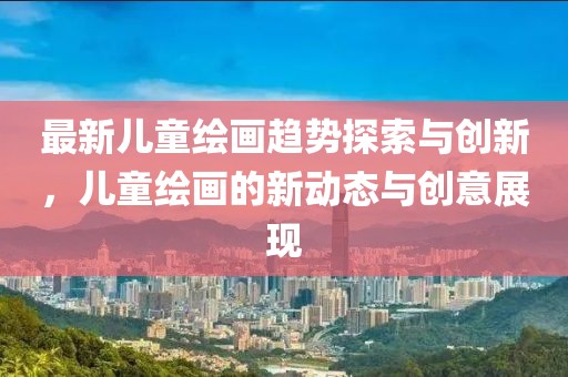 最新儿童绘画趋势探索与创新，儿童绘画的新动态与创意展现