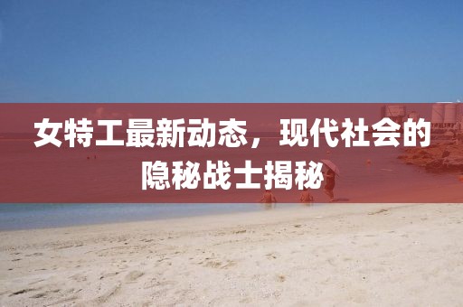 女特工最新动态，现代社会的隐秘战士揭秘