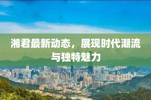 湘君最新动态，展现时代潮流与独特魅力