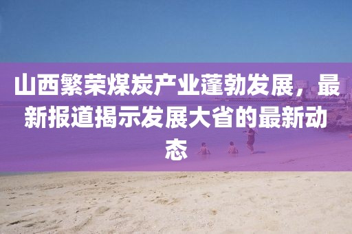 山西繁荣煤炭产业蓬勃发展，最新报道揭示发展大省的最新动态
