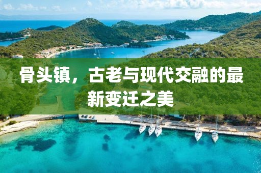 骨头镇，古老与现代交融的最新变迁之美