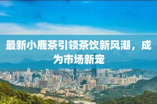 最新小鹿茶引领茶饮新风潮，成为市场新宠