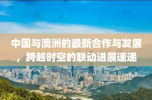 中国与澳洲的最新合作与发展，跨越时空的联动进展速递