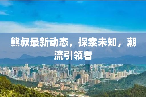 熊叔最新动态，探索未知，潮流引领者
