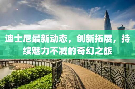 迪士尼最新动态，创新拓展，持续魅力不减的奇幻之旅