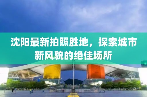 沈阳最新拍照胜地，探索城市新风貌的绝佳场所