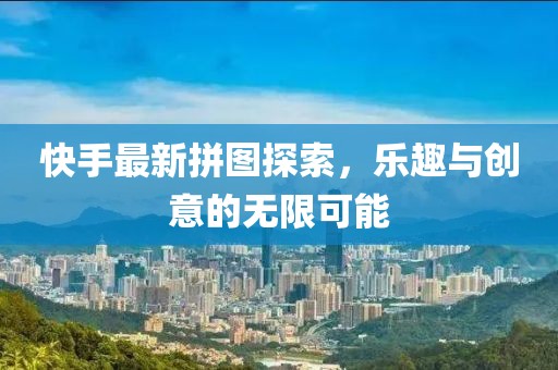快手最新拼图探索，乐趣与创意的无限可能