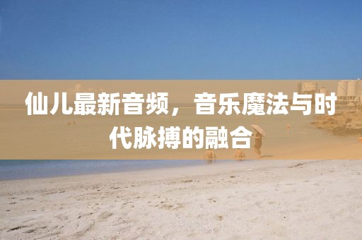仙儿最新音频，音乐魔法与时代脉搏的融合
