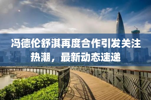 冯德伦舒淇再度合作引发关注热潮，最新动态速递