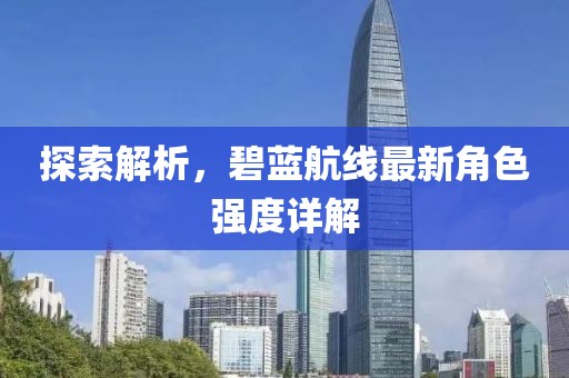 探索解析，碧蓝航线最新角色强度详解