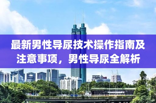 最新男性导尿技术操作指南及注意事项，男性导尿全解析