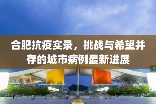 合肥抗疫实录，挑战与希望并存的城市病例最新进展